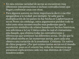  En esta extensa variedad de sectas se encuentran muy

diferentes interpretaciones e incluso contradicciones que
llegan a enfrentar unas con otras.
 Para algunos autores no tiene importancia decir o escribir
apegandose a la verdad, por ejemplo: Se sabe que la
multiplicación de los panes no fue hecha en Caphernaum si
no en Peree; sin embargo, estos argumentos pierden todo su
valor ante otras razones mucho mas poderosas que la
exposición simbólica de relatos basados en hechos históricos;
nos referimos a la Ley Crística sobre la cual el cristianismo
esta basado, que elimina todas las contradicciones y
diferencias que sostienen las diferentes sectas. De ahí que la
dificultad estriba en las numerosas sectas, pues cada una
observa una variación de la enseñanza Cristiana. Un nativo
de china pregunto ‘¿Por qué existen tantas sectas en el mundo
occidental, pues en el oriente hay miles de misioneros que
presentan explicaciones cada vez mas distintas de Cristo?’
nosotros somos

 