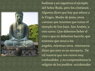 budistas y así seguimos el ejemplo

del Señor Buda, pero los cristianos ..
Algunos dicen que hay que adorar a
la Virgen, Madre de Jesús, otros
cuentan que tenemos que tomar el
ejemplo de San Juan, San Andrés, u
otro santo. Que debemos beber el
vino o que no debemos hacerlo, que
tenemos que rezar a los
ángeles, mientras otros misioneros
dicen que esto no es necesario.. De
tal manera que nos vemos muy
confundidos y no comprendemos la
religión de los pueblos occidentales

 