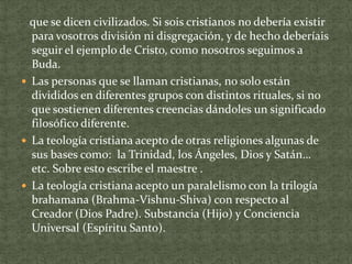 que se dicen civilizados. Si sois cristianos no debería existir
para vosotros división ni disgregación, y de hecho deberíais
seguir el ejemplo de Cristo, como nosotros seguimos a
Buda.
 Las personas que se llaman cristianas, no solo están
divididos en diferentes grupos con distintos rituales, si no
que sostienen diferentes creencias dándoles un significado
filosófico diferente.
 La teología cristiana acepto de otras religiones algunas de
sus bases como: la Trinidad, los Ángeles, Dios y Satán…
etc. Sobre esto escribe el maestre .
 La teología cristiana acepto un paralelismo con la trilogía
brahamana (Brahma-Vishnu-Shiva) con respecto al
Creador (Dios Padre). Substancia (Hijo) y Conciencia
Universal (Espíritu Santo).

 