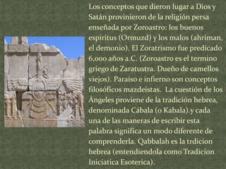 Los conceptos que dieron lugar a Dios y
Satán provinieron de la religión persa
enseñada por Zoroastro: los buenos
espiritus (Ormuzd) y los malos (ahriman,
el demonio). El Zoratrismo fue predicado
6,000 años a.C. (Zoroastro es el termino
griego de Zaratustra. Dueño de camellos
viejos). Paraíso e infierno son conceptos
filosóficos mazdeistas. La cuestión de los
Ángeles proviene de la tradición hebrea,
denominada Cábala (o Kabala).y cada
una de las maneras de escribir esta
palabra significa un modo diferente de
comprenderla. Qabbalah es la trdicion
hebrea (entendiendola como Tradicion
Iniciatica Esoterica).

 