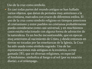 Uso de la cruz como símbolo.
 En casi todas partes del mundo antiguo se han hallado
varios objetos, que datan de períodos muy anteriores a la
era cristiana, marcados con cruces de diferentes estilos. El
uso de la cruz como símbolo religioso en tiempos anteriores
al cristianismo y entre pueblos no cristianos probablemente
pueda considerarse como casi universal, y en muchísimos
casos estaba relacionado con alguna forma de adoración de
la naturaleza. Es un hecho incuestionable, que en épocas
muy anteriores al nacimiento de Cristo, y desde entonces en
tierras no tocadas por las enseñanzas de la Iglesia, la Cruz
ha sido usada como símbolo sagrado. Una de las
representaciones más antiguas es la esvástica, o cruz
gamada (卐), que en diversas religiones, en especial
el hinduismo, simboliza al fuego o al sol (por su rotación
diaria), o al relámpago.

 