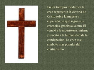 En los tiempos modernos la
cruz representa la victoria de
Cristo sobre la muerte y
el pecado, ya que según sus
creencias, gracias a la cruz Él

venció a la muerte en sí misma
y rescató a la humanidad de la
condenación. La cruz es el
símbolo mas popular del
cristianismo.

 