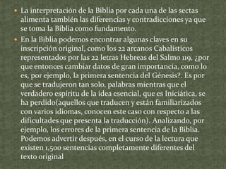  La interpretación de la Biblia por cada una de las sectas

alimenta también las diferencias y contradicciones ya que
se toma la Biblia como fundamento.
 En la Biblia podemos encontrar algunas claves en su
inscripción original, como los 22 arcanos Cabalísticos
representados por las 22 letras Hebreas del Salmo 119, ¿por
que entonces cambiar datos de gran importancia, como lo
es, por ejemplo, la primera sentencia del Génesis?. Es por
que se tradujeron tan solo, palabras mientras que el
verdadero espíritu de la idea esencial, que es Iniciática, se
ha perdido(aquellos que traducen y están familiarizados
con varios idiomas, conocen este caso con respecto a las
dificultades que presenta la traducción). Analizando, por
ejemplo, los errores de la primera sentencia de la Biblia.
Podemos advertir después, en el curso de la lectura que
existen 1,500 sentencias completamente diferentes del
texto original

 