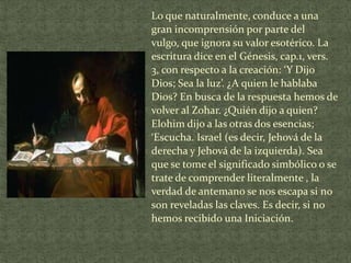 Lo que naturalmente, conduce a una
gran incomprensión por parte del
vulgo, que ignora su valor esotérico. La
escritura dice en el Génesis, cap.1, vers.
3, con respecto a la creación: ‘Y Dijo
Dios; Sea la luz’. ¿A quien le hablaba
Dios? En busca de la respuesta hemos de
volver al Zohar. ¿Quién dijo a quien?
Elohim dijo a las otras dos esencias;
‘Escucha. Israel (es decir, Jehová de la
derecha y Jehová de la izquierda). Sea
que se tome el significado simbólico o se
trate de comprender literalmente , la
verdad de antemano se nos escapa si no
son reveladas las claves. Es decir, si no
hemos recibido una Iniciación.

 
