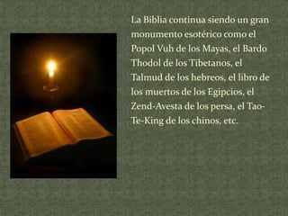 La Biblia continua siendo un gran
monumento esotérico como el
Popol Vuh de los Mayas, el Bardo
Thodol de los Tibetanos, el
Talmud de los hebreos, el libro de
los muertos de los Egipcios, el

Zend-Avesta de los persa, el TaoTe-King de los chinos, etc.

 