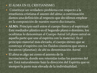  El ALMA EN EL CRISTIANISMO.
 Constituye un verdadero problema con respecto a la

enseñanza cristiana el asunto del alma; a continuación
damos una definición al respecto que decidimos emplear
en la composición de nuestro nuevo diccionario,
 ALMA: Principio sutil entre el cuerpo físico y el espiritual.
Este mediador plástico es el Segundo plano o dominio, los
ocultistas lo denominan el Cuerpo Astral (el plano astral es
aquella parte que une al espíritu con la materia). Es el
principio material más elevado, el cuerpo etéreo que se
construye el espíritu con los fluidos cósmicos que unen a
los astros (planetas); de ahí su denominación Astral.
 El alma es algo así como el asiento de la
inconsciencia, donde son retenidas todas las pasiones del
ser. Está naturalmente bajo la dirección del Espíritu que es
siempre la parte mas elevada de la individualidad.

 