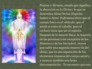 Paraíso o Nirvana, estado que significa
la absorción en lo Divino, lo que se
denomina Alma Divina (Espíritu
Santo) o Atma. Podríamos decir que el
cuerpo físico es el vehículo, que el
astral es como el caballo, pero el
cochero tiene que ser el espiritu.
Después de la muerte física, la mayoría
de las personas (con excepción de los
Maestros y de los Iniciados), tienen
que sufrir una segunda muerte (la del
alma), que es una separación de los
elementos impuros del cuerpo astral y
a veces es también una lenta
descomposición . Es necesario que esta

 