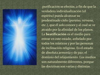 purificación se efectúe, a fin de que la
verdadera individualización (el
espíritu) pueda alcanzar su
predestinado cielo (paraíso, nirvana,
etc.), que él solo conoce y al cual se ve
atraído por la afinidad de los planos.
La beatificación es el medio para
entrar en este estado, anhelado por
todos los místicos y por las personas
de inclinación religiosa. Es el estado
de absoluta armonía y de paz; el
dominio del relajamiento. Los medios
son naturalmente diferentes, porque
las doctrinas son varias y distintas.

 