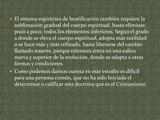  El sistema espiritista de beatificación también requiere la

sublimación gradual del cuerpo espiritual, hasta eliminar,
poco a poco, todos los elementos inferiores. Según el grado
a donde se eleva el cuerpo espiritual, adopta más sutilidad
o se hace más y más refinado, hasta liberarse del cambio
llamado muerte, porque entonces entra en una esfera
nueva y superior de la evolución, donde se adapta a otras
formas y condiciones.
 Como podemos darnos cuenta en este estudio es difícil
para una persona común, que no ha sido Iniciada el
determinar o calificar esta doctrina que es el Cristianismo

 