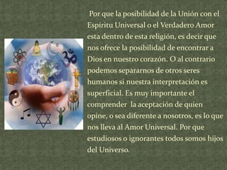 Por que la posibilidad de la Unión con el
Espíritu Universal o el Verdadero Amor
esta dentro de esta religión, es decir que
nos ofrece la posibilidad de encontrar a
Dios en nuestro corazón. O al contrario
podemos separarnos de otros seres
humanos si nuestra interpretación es
superficial. Es muy importante el
comprender la aceptación de quien
opine, o sea diferente a nosotros, es lo que
nos lleva al Amor Universal. Por que
estudiosos o ignorantes todos somos hijos
del Universo.

 