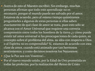  Acerca de esto el Maestre escribió: Sin embargo, muchas

personas afirman que todo este aprendizaje no es
necesario, porque el mundo puede ser salvado por el amor.
Estamos de acuerdo, pero al mismo tiempo quisiéramos
preguntarles a algunas de estas personas si ellas saben
exactamente de qué clase de amor se trata, pues esto sólo se
alcanza con el Amor Universal que requiere una correcta
comprensión entre todos los hombres de la tierra ¿y cómo puede
existir tal amor universal si las preocupaciones de cada quien, su
concepto sobre el problema del alma, su idea con respecto a Dios
o al Espíritu no es comprendida? Sí, estamos de acuerdo con esta
clase de amor, cuando está animado por tan hermosos
sentimientos; y como decimos nosotros los Nazarenos:
 ¡Que la Paz sea con Vosotros!...
 Por el nuevo mundo unido, por la Edad de Oro prometida en
todas las profecías, por la realización del Reino de Cristo

 