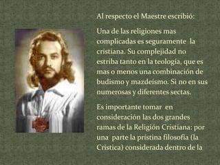 Al respecto el Maestre escribió:
Una de las religiones mas
complicadas es seguramente la
cristiana. Su complejidad no
estriba tanto en la teología, que es
mas o menos una combinación de
budismo y mazdeísmo. Si no en sus
numerosas y diferentes sectas.

Es importante tomar en
consideración las dos grandes
ramas de la Religión Cristiana: por
una parte la prístina filosofía (la
Cristica) considerada dentro de la

 