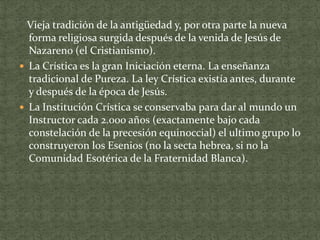Vieja tradición de la antigüedad y, por otra parte la nueva
forma religiosa surgida después de la venida de Jesús de
Nazareno (el Cristianismo).
 La Crística es la gran Iniciación eterna. La enseñanza
tradicional de Pureza. La ley Crística existía antes, durante
y después de la época de Jesús.
 La Institución Crística se conservaba para dar al mundo un
Instructor cada 2.000 años (exactamente bajo cada
constelación de la precesión equinoccial) el ultimo grupo lo
construyeron los Esenios (no la secta hebrea, si no la
Comunidad Esotérica de la Fraternidad Blanca).

 