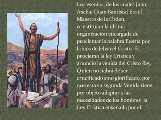 Los esenios, de los cuales Juan
Aschai (Juan Bautista) era el
Maestro de la Orden,
constituían la ultima
organización encargada de
proclamar la palabra Eterna por
labios de Jehsú el Cristo. El
proclamo la ley Crística y
anuncio la venida del Cristo Rey.
Quien no habrá de ser
crucificado sino glorificado, por
que esta su segunda Venida tiene
por objeto adaptar a las
necesidades de los hombres la
Ley Crística enseñada por el.

 