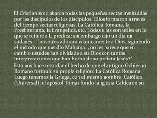 El Cristianismo abarca todas las pequeñas sectas instituidas
por los discípulos de los discípulos. Ellos formaron a través
del tiempo sectas religiosas. La Católica Romana, la
Presbiteriana, la Evangélica, etc. Todas ellas son útiles en lo
que se refiere a la predica: sin embargo dijo un día un
sudanés: ´´nosotros adoramos únicamente a Dios, siguiendo
el método que nos dio Mahoma. ¿no les parece que en
cambio ustedes han olvidado a su Dios con tantas
interpretaciones que han hecho de su profeta Jesús?’’
Esto nos hace recordar el hecho de que el antiguo Gobierno
Romano formulo su propia religión: La Católica Romana.
Luego tenemos la Griega, con el mismo nombre Católica
(Universal); el apóstol Tomas fundo la iglesia Caldea en su

 