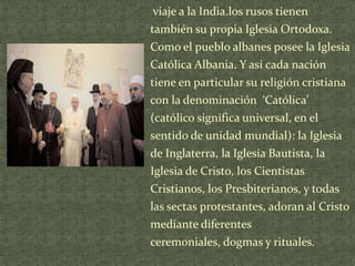 viaje a la India.los rusos tienen

también su propia Iglesia Ortodoxa.
Como el pueblo albanes posee la Iglesia
Católica Albania. Y así cada nación
tiene en particular su religión cristiana
con la denominación ‘Católica’
(católico significa universal, en el
sentido de unidad mundial): la Iglesia
de Inglaterra, la Iglesia Bautista, la
Iglesia de Cristo, los Cientistas
Cristianos, los Presbiterianos, y todas
las sectas protestantes, adoran al Cristo
mediante diferentes
ceremoniales, dogmas y rituales.

 