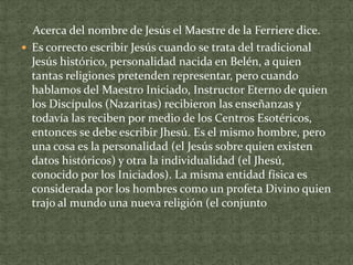 Acerca del nombre de Jesús el Maestre de la Ferriere dice.
 Es correcto escribir Jesús cuando se trata del tradicional
Jesús histórico, personalidad nacida en Belén, a quien
tantas religiones pretenden representar, pero cuando
hablamos del Maestro Iniciado, Instructor Eterno de quien
los Discípulos (Nazaritas) recibieron las enseñanzas y
todavía las reciben por medio de los Centros Esotéricos,
entonces se debe escribir Jhesú. Es el mismo hombre, pero
una cosa es la personalidad (el Jesús sobre quien existen
datos históricos) y otra la individualidad (el Jhesú,
conocido por los Iniciados). La misma entidad física es
considerada por los hombres como un profeta Divino quien
trajo al mundo una nueva religión (el conjunto

 