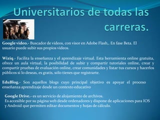 Google video.- Buscador de videos, con visor en Adobe Flash,. En fase Beta. El
usuario puede subir sus propios videos.
Wiziq.- Facilita la enseñanza y el aprendizaje virtual. Esta herramienta online gratuita,
ofrece un aula virtual, la posibilidad de subir y compartir tutoriales online, crear y
compartir pruebas de evaluación online, crear comunidades y listar tus cursos y hacerlos
públicos si lo deseas, es gratis, sólo tienes que registrarte.
EduBlog.- Son aquellos blogs cuyo principal objetivo es apoyar el proceso
enseñanza aprendizaje desde un contexto educativo
Google Drive.- es un servicio de alojamiento de archivos.
Es accesible por su página web desde ordenadores y dispone de aplicaciones para IOS
y Android que permiten editar documentos y hojas de cálculo.
 