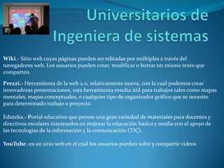 Wiki.- Sitio web cuyas páginas pueden ser editadas por múltiples a través del
navegadores web. Los usuarios pueden crear, modificar o borrar un mismo texto que
comparten.
Prezzi.- Herramienta de la web 2.0, relativamente nueva, con la cual podemos crear
innovadoras presentaciones, esta herramienta resulta útil para trabajos tales como mapas
mentales, mapas conceptuales, o cualquier tipo de organizador gráfico que se necesite
para determinado trabajo o proyecto.
Eduteka.- Portal educativo que provee una gran variedad de materiales para docentes y
directivos escolares interesados en mejorar la educación básica y media con el apoyo de
las tecnologías de la información y la comunicación (TIC).
YouTube.-es un sitio web en el cual los usuarios pueden subir y compartir videos
 