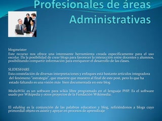 blogmeister
Este recurso nos ofrece una interesante herramienta creada específicamente para el uso
escolar. Da la posibilidad de crear blogs para favorecer la interacción entre docentes y alumnos,
posibilitando compartir información para enriquecer el desarrollo de las clases.
SLIDESHARE
Esta constelación de diversas interpretaciones y enfoques está bastante artículos integradora
del fenómeno "estrategia", que muestre que muestro al final de este post, pero lo que ha
estado faltando es una visión más bien documentada en este blog
MediaWiki es un software para wikis libre programado en el lenguaje PHP. Es el software
usado por Wikipedia y otros proyectos de la Fundación Wikimedia.
El edublog es la conjunción de las palabras education y blog, refiriéndonos a blogs cuyo
primordial objeto es asistir y apoyar en procesos de aprendizaje
 