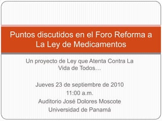Un proyecto de Ley que Atenta Contra La Vida de Todos… Jueves 23 de septiembre de 2010 11:00 a.m. Auditorio José Dolores Moscote Universidad de Panamá Puntos discutidos en el Foro Reforma a La Ley de Medicamentos 