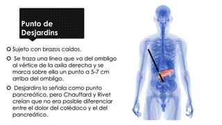 Punto de
Desjardins
 Sujeto con brazos caídos.
 Se traza una línea que va del ombligo
al vértice de la axila derecha y se
marca sobre ella un punto a 5-7 cm
arriba del ombligo.
 Desjardins lo señala como punto
pancreático, pero Chauffard y Rivet
creían que no era posible diferenciar
entre el dolor del colédoco y el del
pancreático.
 