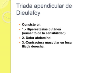 Triada apendicular de 
Dieulafoy 
 Consiste en: 
 1.- Hiperestesias cutánea 
(aumento de la sensibilidad) 
 2.-Dolor abdominal 
 3.-Contractura muscular en fosa 
Ilíada derecha. 
 