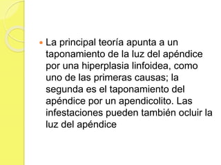  La principal teoría apunta a un 
taponamiento de la luz del apéndice 
por una hiperplasia linfoidea, como 
uno de las primeras causas; la 
segunda es el taponamiento del 
apéndice por un apendicolito. Las 
infestaciones pueden también ocluir la 
luz del apéndice 
 