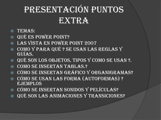 Presentación puntos
            extra
   Temas:
   Qué es Power Point?
   Las vista en Power Point 2007
   Como y para qué ? se usan las reglas y
    guías.
   Qué son los objetos, tipos y como se usan ?.
   Como se insertan tablas.?
   Cómo se insertan gráfico y organigramas?
   Cómo se usan las forma (autoformas) ?
    ejemplos
   Cómo se insertan sonidos y películas?
   Qué son las animaciones y transiciones?
 