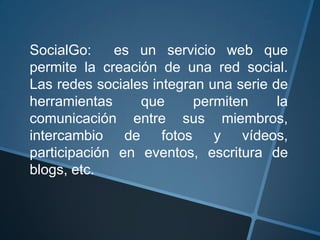 SocialGo: es un servicio web que
permite la creación de una red social.
Las redes sociales integran una serie de
herramientas que permiten la
comunicación entre sus miembros,
intercambio de fotos y vídeos,
participación en eventos, escritura de
blogs, etc.
 