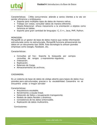 Unidad #: Introducion a la Base de Datos
4
perder eficiencia y sinbloqueos.
 Soporte para múltiples tipos de datos de manera nativa.
 Trabajo con vistas; consultar datos de manera diferente.
 Objeto-Relacional: ofrece mecanismo a la orientación a objetos como
herencia en tablas.
 Soporte para gran cantidad de lenguajes: C, C++, Java, PHP, Python.
MONGODB:
MongoDB es un gestor de base de datos masivo que recibe información
estructurada como no estructurada, MongoDB funciona almacenando los
datos en un documento tipo JSON. Esta tecnología la utilizan grandes
empresas como Google, Facebook. etc.
Características:
 Consultas ad hoc: Soporta la búsqueda por campos
consultas de rangos y expresiones regulares.
 Indexación.
 Replicación.
 Balanceo de Carga.
 Almacenamiento de archivos.
CASSANDRA:
Es un sistema de base de datos de código abierto para bases de datos muy
grandes pero estructuradas, gracias a su escalabilidad. Cassandra no se
encuentra unida a ningún servidor
Características:
 Arquitectura escalable.
 Rendimiento a escala lineal.
 Detección de fallos y recuperación transparente.
 Modelo de datos flexible y dinámico.
 Consistencia de los datos sintonizable.
 Replicación de datos multicentro.
Conclusiones:
 