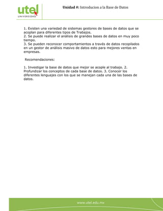 Unidad #: Introducion a la Base de Datos
5
1. Existen una variedad de sistemas gestores de bases de datos que se
acoplan para diferentes tipos de Trabajos.
2. Se puede realizar el análisis de grandes bases de datos en muy poco
tiempo.
3. Se pueden reconocer comportamientos a través de datos recopilados
en un gestor de análisis masivo de datos esto para mejores ventas en
empresas.
Recomendaciones:
1. Investigar la base de datos que mejor se acople al trabajo. 2.
Profundizar los conceptos de cada base de datos. 3. Conocer los
diferentes lenguajes con los que se manejan cada una de las bases de
datos.
 