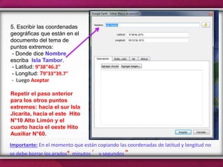 5. Escribir las coordenadas
geográficas que están en el
documento del tema de
puntos extremos:
- Donde dice Nombre
escriba Isla Tambor.
- Latitud: 9°38"46.2"
- Longitud: 79°33“39.7"
- Luego Aceptar
Repetir el paso anterior
para los otros puntos
extremos: hacia el sur Isla
Jicarita, hacia el este Hito
N°10 Alto Limón y el
cuarto hacia el oeste Hito
Auxiliar N°60.
Importante: En el momento que están copiando las coordenadas de latitud y longitud no
se debe borrar los grados° minutos ’ y segundos "
 