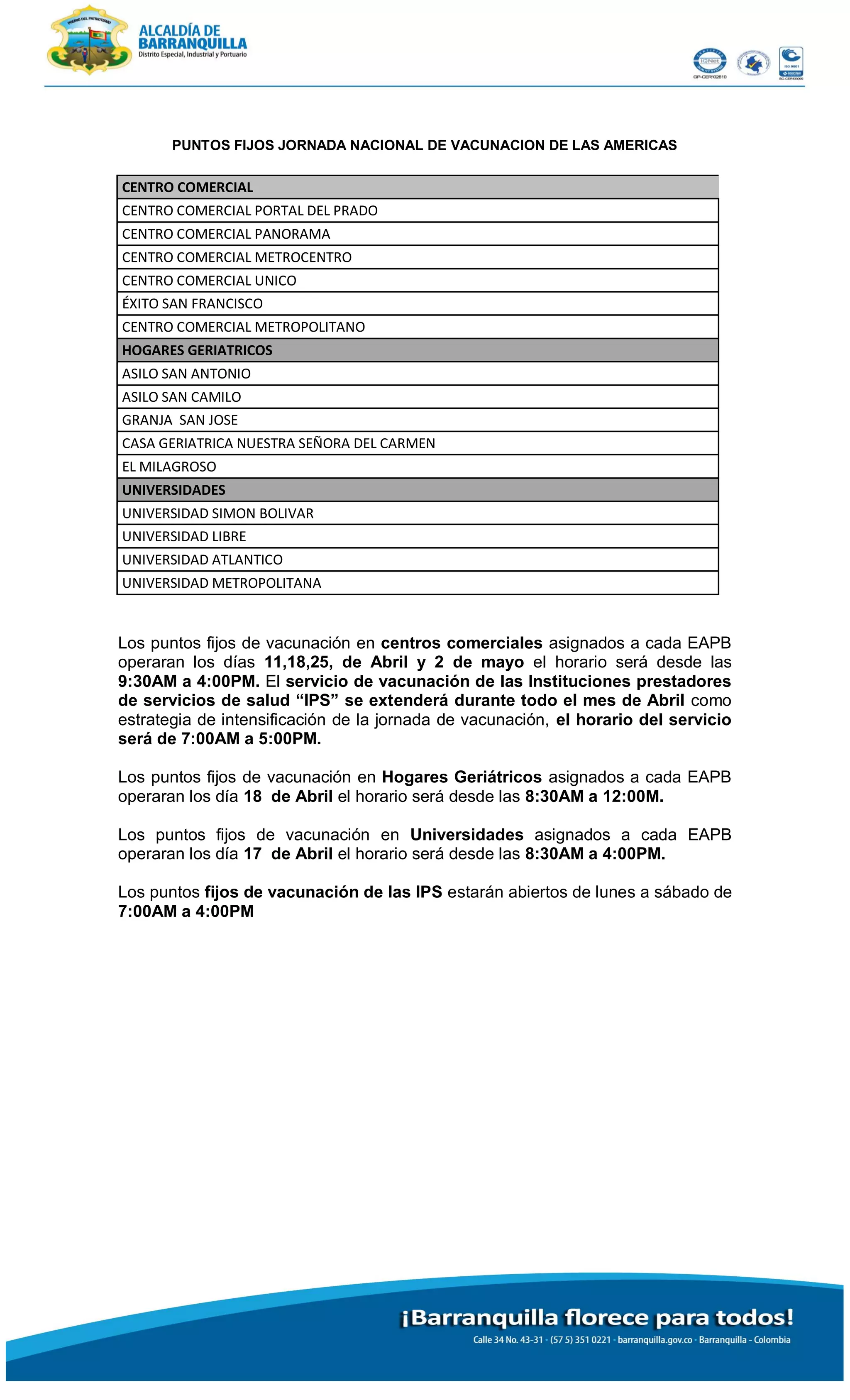PUNTOS FIJOS JORNADA NACIONAL DE VACUNACION DE LAS AMERICAS
CENTRO COMERCIAL
CENTRO COMERCIAL PORTAL DEL PRADO
CENTRO COMERCIAL PANORAMA
CENTRO COMERCIAL METROCENTRO
CENTRO COMERCIAL UNICO
ÉXITO SAN FRANCISCO
CENTRO COMERCIAL METROPOLITANO
HOGARES GERIATRICOS
ASILO SAN ANTONIO
ASILO SAN CAMILO
GRANJA SAN JOSE
CASA GERIATRICA NUESTRA SEÑORA DEL CARMEN
EL MILAGROSO
UNIVERSIDADES
UNIVERSIDAD SIMON BOLIVAR
UNIVERSIDAD LIBRE
UNIVERSIDAD ATLANTICO
UNIVERSIDAD METROPOLITANA
Los puntos fijos de vacunación en centros comerciales asignados a cada EAPB
operaran los días 11,18,25, de Abril y 2 de mayo el horario será desde las
9:30AM a 4:00PM. El servicio de vacunación de las Instituciones prestadores
de servicios de salud “IPS” se extenderá durante todo el mes de Abril como
estrategia de intensificación de la jornada de vacunación, el horario del servicio
será de 7:00AM a 5:00PM.
Los puntos fijos de vacunación en Hogares Geriátricos asignados a cada EAPB
operaran los día 18 de Abril el horario será desde las 8:30AM a 12:00M.
Los puntos fijos de vacunación en Universidades asignados a cada EAPB
operaran los día 17 de Abril el horario será desde las 8:30AM a 4:00PM.
Los puntos fijos de vacunación de las IPS estarán abiertos de lunes a sábado de
7:00AM a 4:00PM
 