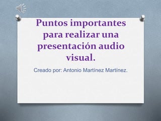 Puntos importantes
para realizar una
presentación audio
visual.
Creado por: Antonio Martínez Martínez.
 