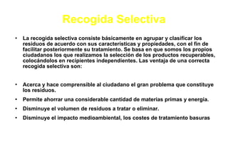 Recogida   Selectiva La recogida selectiva consiste básicamente en agrupar y clasificar los residuos de acuerdo con sus características y propiedades, con el fin de facilitar posteriormente su tratamiento. Se basa en que somos los propios ciudadanos los que realizamos la selección de los productos recuperables, colocándolos en recipientes independientes. Las ventaja de una correcta recogida selectiva son: Acerca y hace comprensible al ciudadano el gran problema que constituye los residuos. Permite ahorrar una considerable cantidad de materias primas y energía. Disminuye el volumen de residuos a tratar o eliminar. Disminuye el impacto medioambiental, los costes de tratamiento basuras 