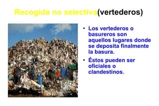 Recogida no selectiva (vertederos) Los vertederos o basureros son aquellos lugares donde se deposita finalmente la basura. Éstos pueden ser oficiales o clandestinos. 