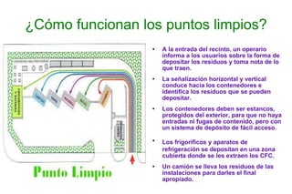 ¿Cómo funcionan los puntos limpios? A la entrada del recinto, un operario informa a los usuarios sobre la forma de depositar los residuos y toma nota de lo que traen. La señalización horizontal y vertical conduce hacia los contenedores e identifica los residuos que se pueden depositar. Los contenedores deben ser estancos, protegidos del exterior, para que no haya entradas ni fugas de contenido, pero con un sistema de depósito de fácil acceso. Los frigoríficos y aparatos de   refrigeración se depositan en una zona cubierta donde se les extraen los CFC. Un camión se lleva los residuos de las instalaciones para darles el final apropiado. 