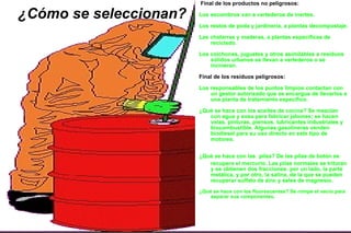 ¿Cómo se seleccionan? Final de los productos no peligrosos: Los escombros van a vertederos de inertes. Los restos de poda y jardinería, a plantas decompostaje. Las chatarras y maderas, a plantas específicas de reciclado. Los colchones, juguetes y otros asimilables a residuos sólidos urbanos se llevan a vertederos o se incineran. Final de los residuos peligrosos: Los responsables de los puntos limpios contactan con un gestor autorizado que se encargue de llevarlos a una planta de tratamiento específico. ¿Qué se hace con los aceites de cocina? Se mezclan con agua y sosa para fabricar jabones; se hacen velas, pinturas, piensos, lubricantes industriales y biocombustible. Algunas gasolineras venden biodiesel para su uso directo en este tipo de motores. ¿Qué se hace con las   pilas? De las pilas de botón se recupera el mercurio. Las pilas normales se trituran y se obtienen dos fracciones: por un lado, la parte metálica, y por otro, la salina, de la que se pueden recuperar sulfato de zinc y sales de magnesio. ¿Qué se hace con los fluorescentes? Se rompe el vacío para separar sus componentes.  