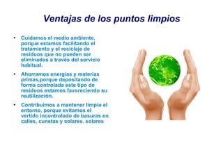 Ventajas de los puntos limpios Cuidamos el medio ambiente, porque estamos facilitando el tratamiento y el reciclaje de residuos que no pueden ser eliminados a través del servicio habitual. Ahorramos energías y materias primas,porque depositando de forma controlada este tipo de residuos estamos favoreciendo su reutilización. Contribuimos a mantener limpio el entorno, porque evitamos el vertido incontrolado de basuras en calles, cunetas y solares. solares 