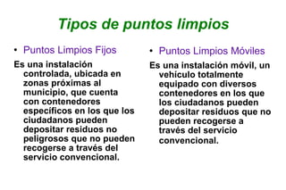 Tipos de puntos limpios Puntos Limpios Fijos Es una instalación controlada, ubicada en zonas próximas al municipio, que cuenta con contenedores específicos en los que los ciudadanos pueden depositar residuos no peligrosos que no pueden recogerse a través del servicio convencional. Puntos Limpios Móviles Es una instalación móvil, un vehículo totalmente equipado con diversos contenedores en los que los ciudadanos pueden depositar residuos que no pueden recogerse a través del servicio convencional.   