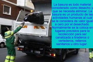 La basura es todo material considerado como desecho y que se necesita eliminar. La basura es un producto de las actividades humanas al cual se le considera de valor igual a cero por el desechado. Normalmente se la coloca en lugares previstos para la recolección para ser canalizada a tiraderos o vertederos, rellenos sanitarios u otro lugar.  