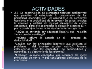 ACTIVIDADES
 2.1   La construcción de elementos teóricos explicativos
  que permitan al estudiante la comprensión de los
  problemas asociados con el aprendizaje en contextos
  escolares y la posibilidad de intervenir en estos, precisa
  la revisión y análisis de algunos elementos de orden
  conceptual, para ello se propone la discusión e equipo (3-4
  participantes) en torno a las siguientes interrogantes:
    *.¿Que se entiende por educacabilidad?.¿ que relación
  tiene con el aprendizaje?
     *¿Cómo influye la escuela en el             proceso de
  deducibilidad?
   *¿cuáles son las principales hipótesis que explican el
  problema       del fracaso escolar masivo? Procure
  relacionarlas con los conceptos de deducibilidad y
  aprendizaje y desarrollo de los alumnos?
   *Elaboren un mapa conceptual que recupere las ideas
  principales de texto y sus conclusiones derivadas de la
  conclusión.
 