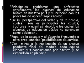 *Principales   problemas     que    enfrentan
  actualmente los algunos de educacion
  básica en nuestro país y su relación con los
  procesos de aprendizaje escolar.
*De la perspectiva del video y de la propia,
  cuales    son las principales les causas,
  factores y agentes debido a los cuales los
  alumnos de educacion básica no aprenden
  como debiesen .
*Papel de la escuela y el docente frecuente a
  esta problemática, posibilidades de cambio.
*Con miras a la realización de un ensayo
  producto final del modulo, cada equipo
  elabora sus conclusiones por escrito y se
  expondrán en plenaria
 