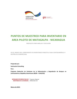 PUNTOS DE MUESTREO PARA INVENTARIO EN
AREA PILOTO DE MATAGALPA - NICARAGUA
PROPUESTA PARA ANÁLISIS Y DISCUSIÓN
EN EL MARCO DEL COMPONENTE DE MONITOREO FORESTAL PARA CENTROAMÉRICA Y
REPÚBLICA DOMINICANA
Preparado por:
Sud-Austral Consulting
Para:
Programa Reducción de Emisiones de la Deforestación y Degradación de Bosques en
Centroamérica y República Dominicana (REDD – CCAD/GIZ)
Marzo de 2015
 