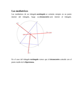 Las mediatrices
Las mediatrices de un triángulo acutángulo se cortarán siempre en un punto
interior del triángulo, luego su circuncentro será interior al triángulo.
En el caso del triángulo rectángulo vemos que el circuncentro coincide con el
punto medio de la hipotenusa.
 