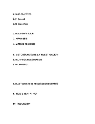 2.2 LOS OBJETIVOS 
2.2.1 General 
2.2.2 Específicos 
2.3 LA JUSTIFICACION 
3. HIPOTESIS 
4. MARCO TEORICO 
5. METODOLOGÍA DE LA INVESTIGACION 
5.1 EL TIPO DE INVESTIGACION 
5.2 EL METODO 
5.3 LAS TECNICAS DE RECOLECCION DE DATOS 
6. ÍNDICE TENTATIVO 
INTRODUCCIÓN 
 