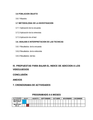 3.6 POBLACION OBJETO 
3.6.1 Muestra 
3.7 METODOLOGIA DE LA INVESTIGACION 
3.7.1 Aplicación de la encuesta 
3.7.2 Aplicación de la entrevista 
3.7.3 Aplicación de el test 
3.8. ANALISIS E INTERPRETACION DE LAS TECNICAS 
3.8.1 Resultados de la encuesta 
3.8.2 Resultados de la entrevista 
3.8.3 Resultados del tes 
IV. PROPUESTAS PARA BAJAR EL INDICE DE ADICCION A LOS 
VIDEOJUEGOS 
CONCLUSIÓN 
ANEXOS 
7. CRONOGRAMA DE ACTIVIDADES 
PROGRAMADO A 6 MESES 
ACTIVIDADES JULIO AGOSTO SEPTIEMBRE OCTUBRE NOVIEMBRE DICIEMBRE 
REVISION DE 
BIBLIOGRAFI 
A 
SELECCIÓN 
DE LA 
 