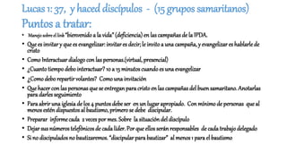 Lucas 1: 37, y haced discípulos - (15 grupos samaritanos)
Puntos a tratar:
• Manejosobreellink“bienvenido a la vida” (deficiencia) en las campañas de la IPDA.
• Que es invitar y que es evangelizar: invitares decir; le invito a una campaña, y evangelizar es hablarlede
cristo
• Como Interactuar dialogo con las personas.(virtual, presencial)
• ¿Cuantotiempodebointeractuar?10 a 15 minutos cuandoes una evangelizar
• ¿Comodebo repartir volantes? Como una invitación
• Que hacer con las personas que se entreganpara cristo en las campañas del buen samaritano. Anotarlas
para darles seguimiento
• Paraabrir una iglesiade los 4 puntos debe ser enun lugar apropiado. Conmínimode personas que al
menos esténdispuestos al bautismo, primero se debe discipular.
• Preparar informecada 2 veces por mes. Sobre la situación del discípulo
• Dejar sus númerostelefónicos de cada líder. Por que ellos seránresponsables decada trabajodelegado
• Si no discipulados no bautizaremos.“discipular para bautizar” al menos 1 para el bautismo
 