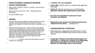 • SPEECH TELEFÓNICO: LLAMADA DE INVITACIÓN
• SALUDO Y PRESENTACIÓN:
• Buenos días / tardes / noches. Le saluda, José Faustino
Villegas duran
• Me comunico con el Hno. / Hna. (Ejemplo) Carlos
Rodríguez_
• La Paz del Señor Jesús.
•
• DIÁLOGO:
• Le llamo de parte de la Iglesia Pentecostal Dios es Amor.
Estamos muy contentos porque Ud. tomó la mejor
decisión de aceptar a Cristo como Señor y Salvador de su
vida.
• Queremos informarle que nuestro pastor de la iglesia
esta muy preocupado por ud por lo que la iglesia esta
orando para que Sea bendecido (a) por Dios, del cual le
deben haber informado el día que aceptó a Cristo. Le
tomamos sus datos importantes, para este fin de
podernos comunicar con el debido consentimiento de su
persona, y queremos invitarla las 8:30am de este
domingo a la campaña
• “-----------------” (indicar la fecha del domingo en que se
realizará la campaña).
•
• ¿ Asistirá Ud. a la campaña?
• Si dice NO, ¿Podría asistir al proximo del siguiente
domingo?
• Si dice SI, Muchas gracias por su confirmación.
(Apuntar la fecha de confirmación en formato).
•
• En caso nos pregunten la razón por la que
hacemos la campaña:
•
• Respuesta: para anunciar las buenas nuevas para
salvación de las almas ¿Aceptaría ir?
•
• AGRADECIMIENTO Y DESPEDIDA:
• Agradecemos su atención y le esperamos en este
día. LA PAZ DEL SEÑOR JESÚS, Buenos días, tardes,
noches.
•
• Luego que el Nuevo convertido aceptó asistir a la
campaña, se anotara su contacto en el WhatsApp
para enviar recordatorio a través de lista de
difusión de WhatsApp. (buen samaritano)
 
